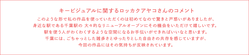 关于键视觉的rokkakuayako的评语因为是第一次所以,什么用这样的形状使用我的作品,有了惊奇和困惑,但是能在作为有切身关系的车站的千叶站的隆重的新装修开业要那个机会,感到高兴。 变成使用车站的人感到兴奋的空间的帮忙最好能够的话想。在千叶,gochattoshita各式各样的话感到宽松的自由的共存,但是对这次的作品反应那种心情。